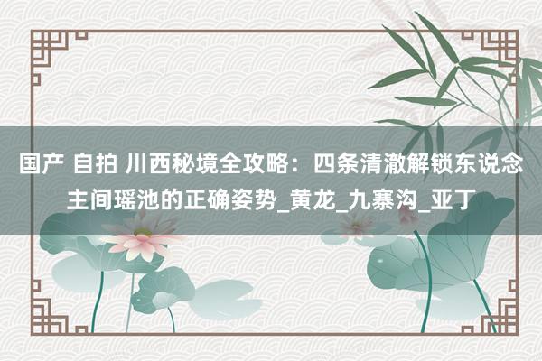 国产 自拍 川西秘境全攻略：四条清澈解锁东说念主间瑶池的正确姿势_黄龙_九寨沟_亚丁