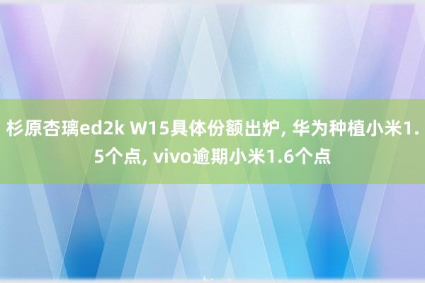 杉原杏璃ed2k W15具体份额出炉， 华为种植小米1.5个点， vivo逾期小米1.6个点