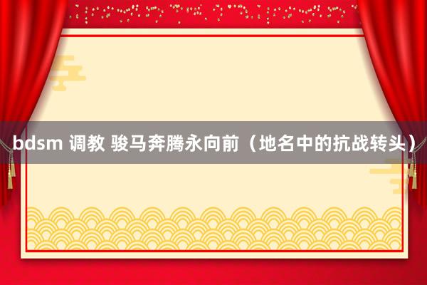 bdsm 调教 骏马奔腾永向前（地名中的抗战转头）