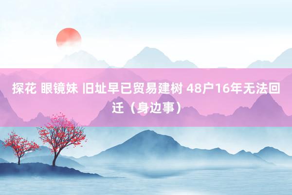探花 眼镜妹 旧址早已贸易建树 48户16年无法回迁（身边事）