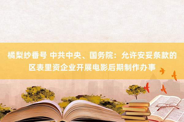 橘梨纱番号 中共中央、国务院：允许安妥条款的区表里资企业开展电影后期制作办事