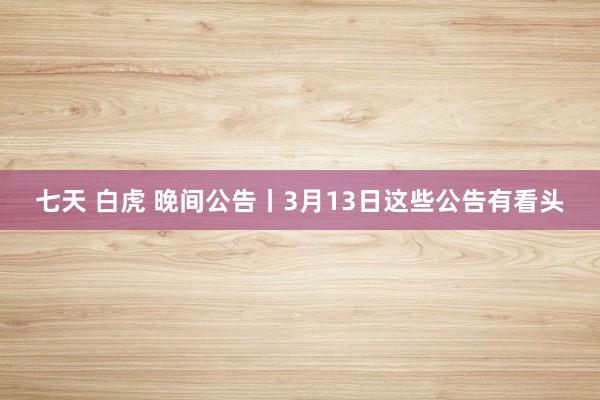七天 白虎 晚间公告丨3月13日这些公告有看头