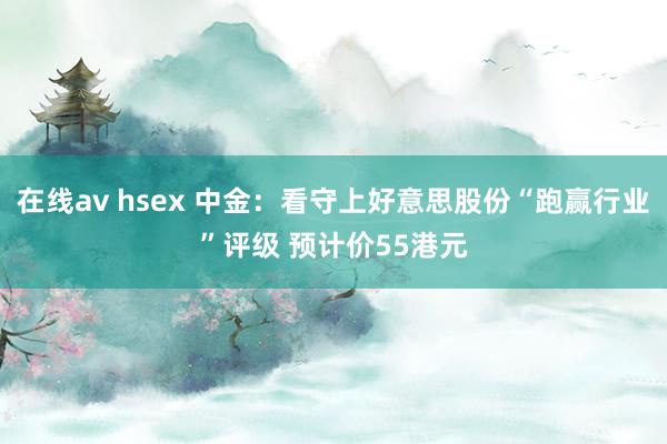 在线av hsex 中金：看守上好意思股份“跑赢行业”评级 预计价55港元