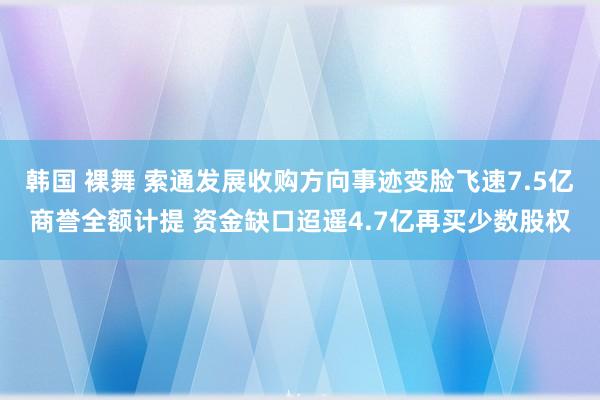 韩国 裸舞 索通发展收购方向事迹变脸飞速7.5亿商誉全额计提 资金缺口迢遥4.7亿再买少数股权