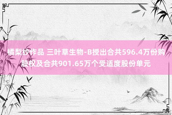 橘梨纱作品 三叶草生物-B授出合共596.4万份购股权及合共901.65万个受适度股份单元
