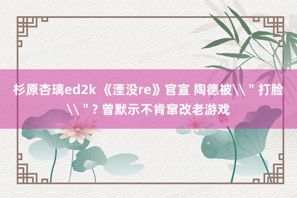 杉原杏璃ed2k 《湮没re》官宣 陶德被\＂打脸\＂? 曾默示不肯窜改老游戏