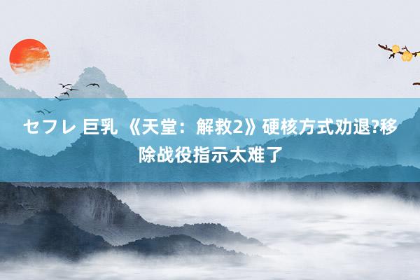 セフレ 巨乳 《天堂：解救2》硬核方式劝退?移除战役指示太难了