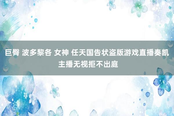 巨臀 波多黎各 女神 任天国告状盗版游戏直播奏凯 主播无视拒不出庭
