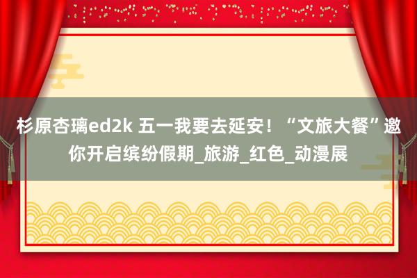 杉原杏璃ed2k 五一我要去延安！“文旅大餐”邀你开启缤纷假期_旅游_红色_动漫展