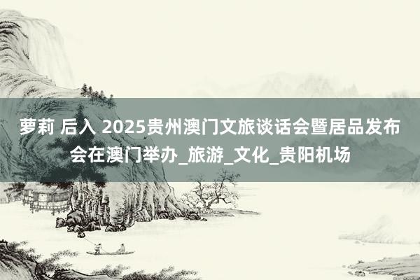 萝莉 后入 2025贵州澳门文旅谈话会暨居品发布会在澳门举办_旅游_文化_贵阳机场