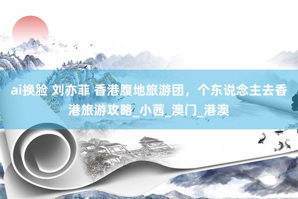 ai换脸 刘亦菲 香港腹地旅游团，个东说念主去香港旅游攻略_小茜_澳门_港澳