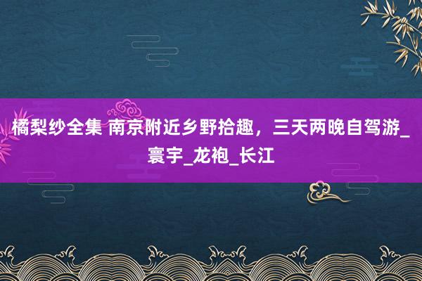 橘梨纱全集 南京附近乡野拾趣，三天两晚自驾游_寰宇_龙袍_长江
