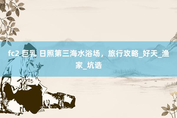fc2 巨乳 日照第三海水浴场，旅行攻略_好天_渔家_坑诰