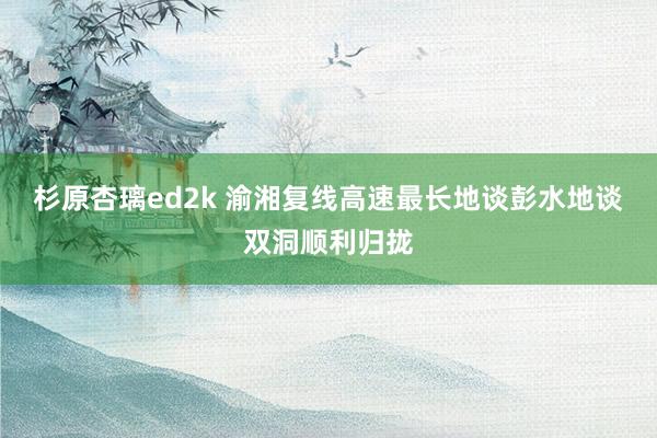 杉原杏璃ed2k 渝湘复线高速最长地谈彭水地谈双洞顺利归拢