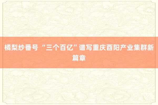 橘梨纱番号 “三个百亿”谱写重庆酉阳产业集群新篇章