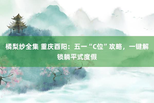 橘梨纱全集 重庆酉阳：五一“C位”攻略，一键解锁躺平式度假