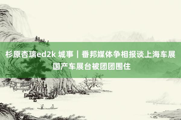 杉原杏璃ed2k 城事｜番邦媒体争相报谈上海车展 国产车展台被团团围住