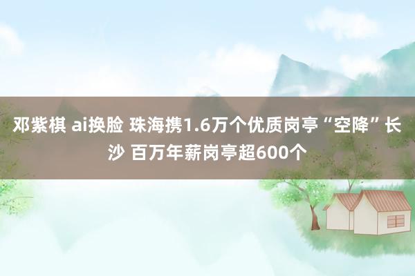 邓紫棋 ai换脸 珠海携1.6万个优质岗亭“空降”长沙 百万年薪岗亭超600个