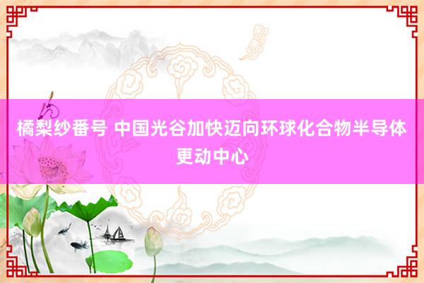 橘梨纱番号 中国光谷加快迈向环球化合物半导体更动中心