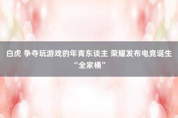 白虎 争夺玩游戏的年青东谈主 荣耀发布电竞诞生“全家桶”