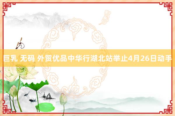 巨乳 无码 外贸优品中华行湖北站举止4月26日动手