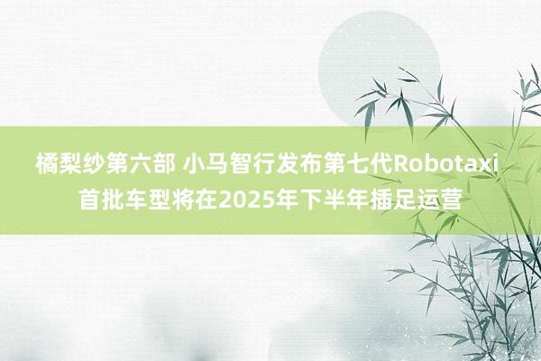 橘梨纱第六部 小马智行发布第七代Robotaxi 首批车型将在2025年下半年插足运营