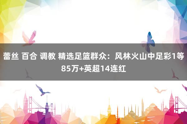 蕾丝 百合 调教 精选足篮群众：风林火山中足彩1等85万+英超14连红