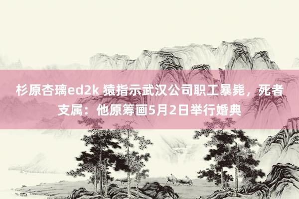 杉原杏璃ed2k 猿指示武汉公司职工暴毙，死者支属：他原筹画5月2日举行婚典