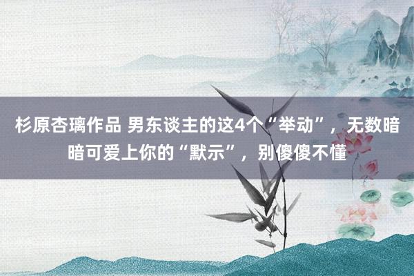 杉原杏璃作品 男东谈主的这4个“举动”，无数暗暗可爱上你的“默示”，别傻傻不懂