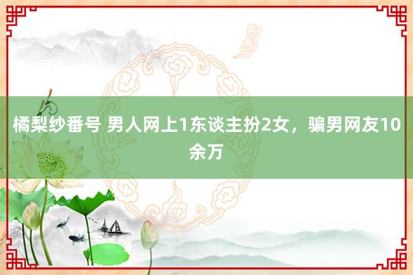 橘梨纱番号 男人网上1东谈主扮2女，骗男网友10余万