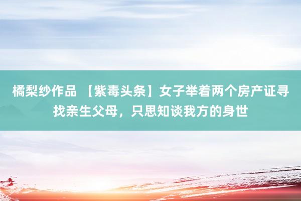 橘梨纱作品 【紫毒头条】女子举着两个房产证寻找亲生父母，只思知谈我方的身世