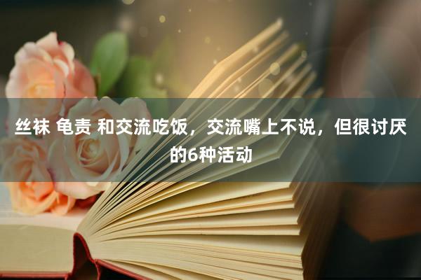 丝袜 龟责 和交流吃饭，交流嘴上不说，但很讨厌的6种活动