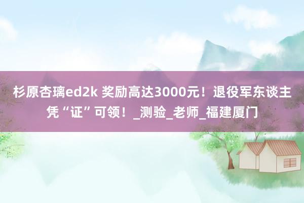 杉原杏璃ed2k 奖励高达3000元！退役军东谈主凭“证”可领！_测验_老师_福建厦门