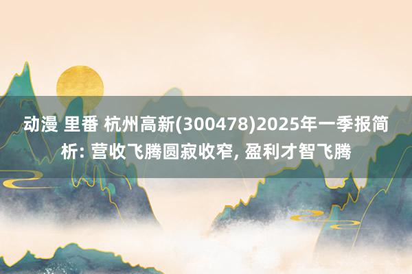 动漫 里番 杭州高新(300478)2025年一季报简析: 营收飞腾圆寂收窄， 盈利才智飞腾