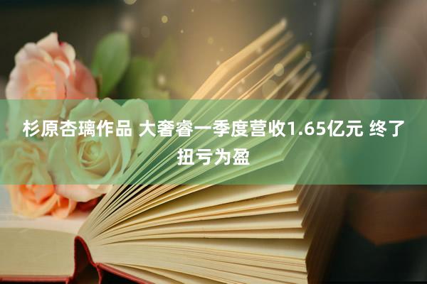 杉原杏璃作品 大奢睿一季度营收1.65亿元 终了扭亏为盈