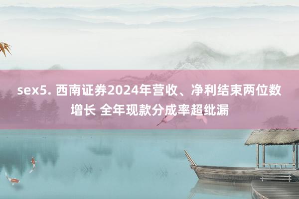sex5. 西南证券2024年营收、净利结束两位数增长 全年现款分成率超纰漏