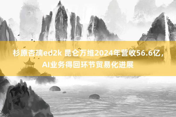 杉原杏璃ed2k 昆仑万维2024年营收56.6亿，AI业务得回环节贸易化进展