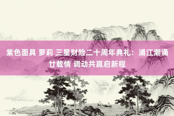 紫色面具 萝莉 三星财险二十周年典礼：浦江潮涌廿载情 调动共赢启新程