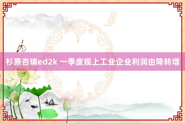 杉原杏璃ed2k 一季度规上工业企业利润由降转增