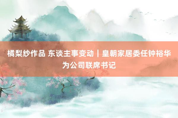 橘梨纱作品 东谈主事变动｜皇朝家居委任钟裕华为公司联席书记