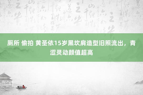 厕所 偷拍 黄圣依15岁黑坎肩造型旧照流出，青涩灵动颜值超高