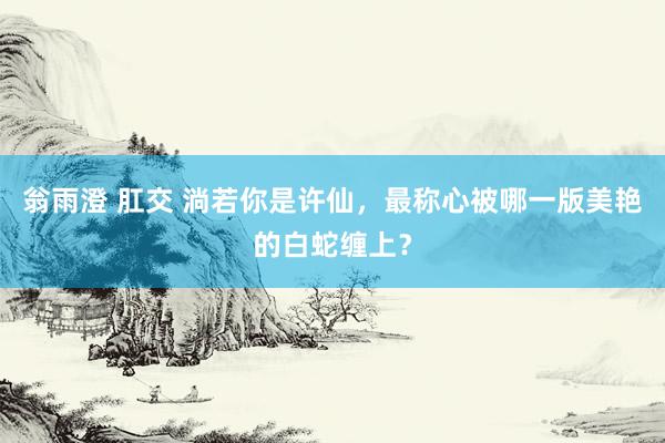 翁雨澄 肛交 淌若你是许仙，最称心被哪一版美艳的白蛇缠上？