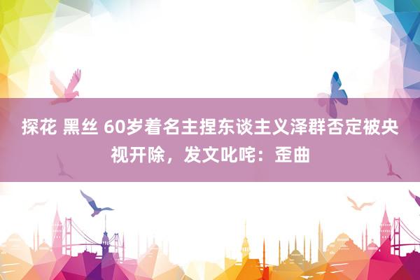 探花 黑丝 60岁着名主捏东谈主义泽群否定被央视开除，发文叱咤：歪曲