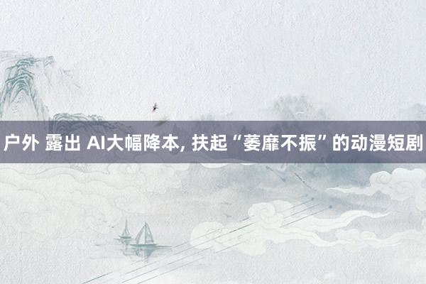 户外 露出 AI大幅降本， 扶起“萎靡不振”的动漫短剧