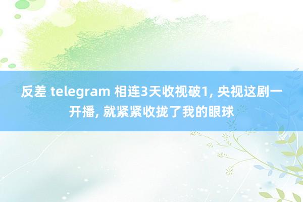 反差 telegram 相连3天收视破1， 央视这剧一开播， 就紧紧收拢了我的眼球