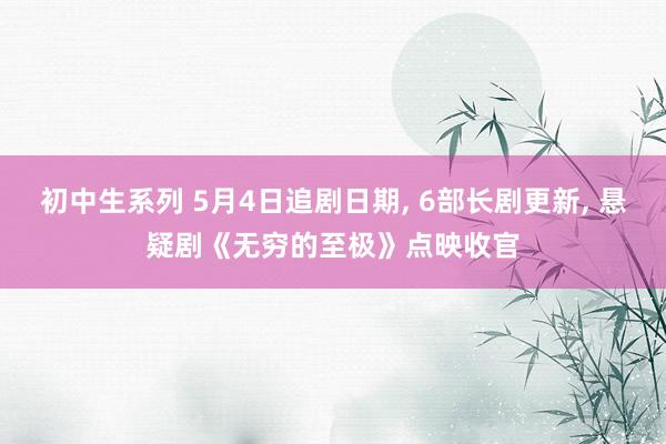 初中生系列 5月4日追剧日期， 6部长剧更新， 悬疑剧《无穷的至极》点映收官