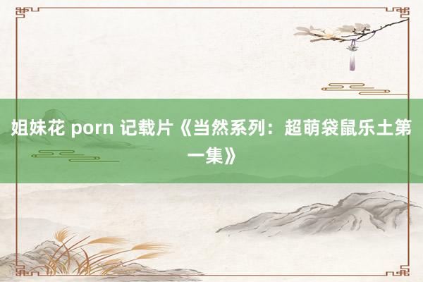 姐妹花 porn 记载片《当然系列：超萌袋鼠乐土第一集》