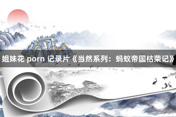 姐妹花 porn 记录片《当然系列：蚂蚁帝国枯荣记》