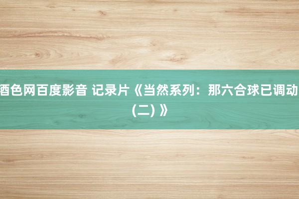 酒色网百度影音 记录片《当然系列：那六合球已调动 (二) 》