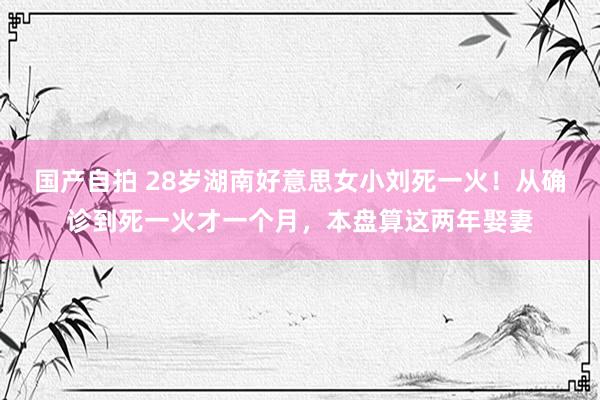 国产自拍 28岁湖南好意思女小刘死一火！从确诊到死一火才一个月，本盘算这两年娶妻